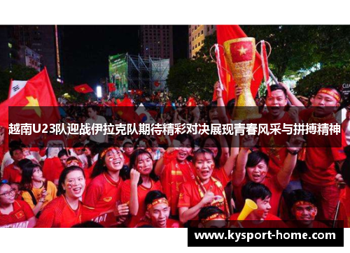 越南U23队迎战伊拉克队期待精彩对决展现青春风采与拼搏精神